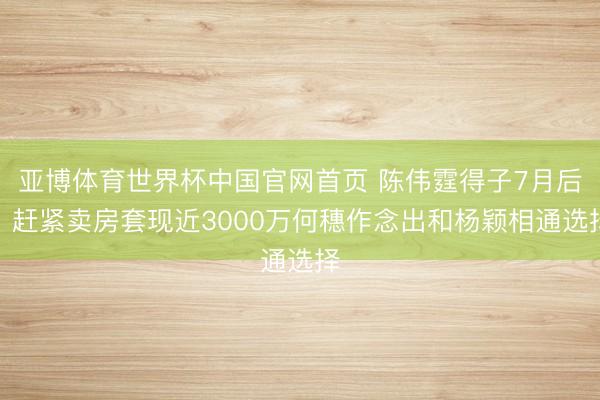亚博体育世界杯中国官网首页 陈伟霆得子7月后，赶紧卖房套现近
