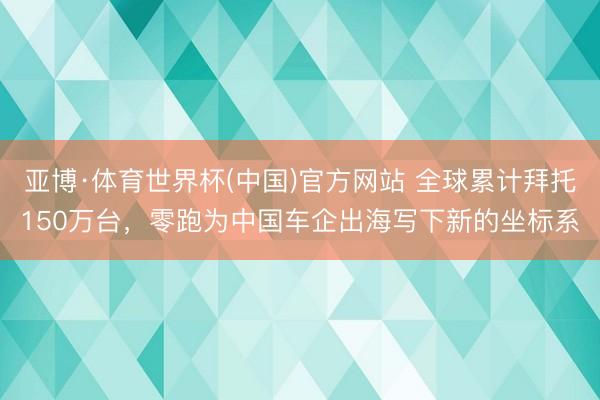 亚博·体育世界杯(中国)官方网站 全球累计拜托150万台，零